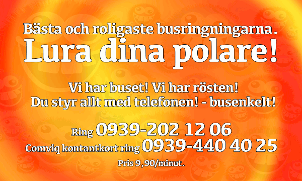 Bästa och roligaste busringningarna, lura dina polare! Vi har buset! Vi har rösten! Du styr allt med telefonen - busenkelt! Ring 0939-202 12 06 (Comviq kontantkort ring 0939-440 40 25)! Pris 9,90/minut.